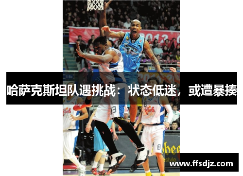 哈萨克斯坦队遇挑战：状态低迷，或遭暴揍