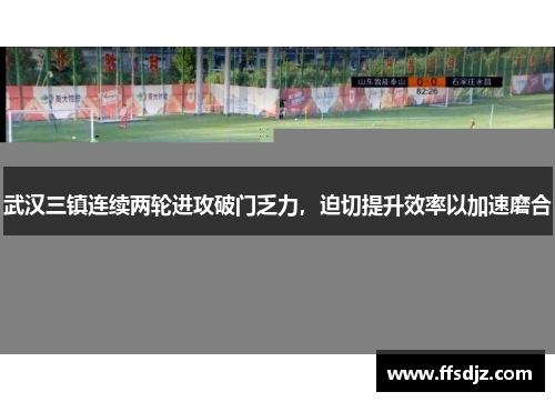 武汉三镇连续两轮进攻破门乏力，迫切提升效率以加速磨合